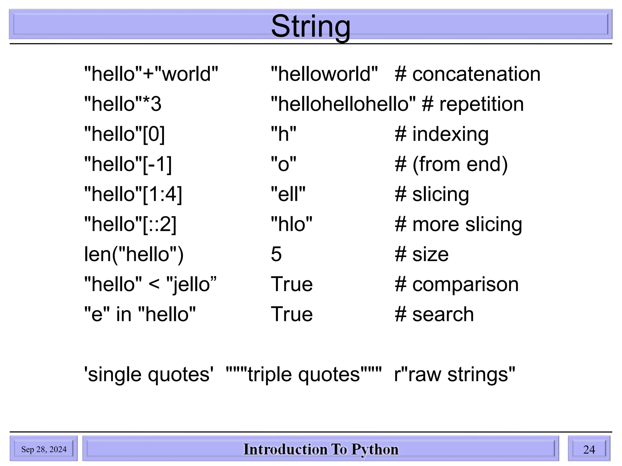 String
Sep 28, 2024 24
"hello"+"world" "helloworld" # concatenation
"hello"*3 "hellohellohello" # repetition
"hello"[0] "h" # indexing
"hello"[-1] "o" # (from end)
"hello"[1:4] "ell" # slicing
"hello"[::2] "hlo" # more slicing
len("hello") 5 # size
"hello" < "jello” True # comparison
"e" in "hello" True # search
'single quotes' """triple quotes""" r"raw strings"
 