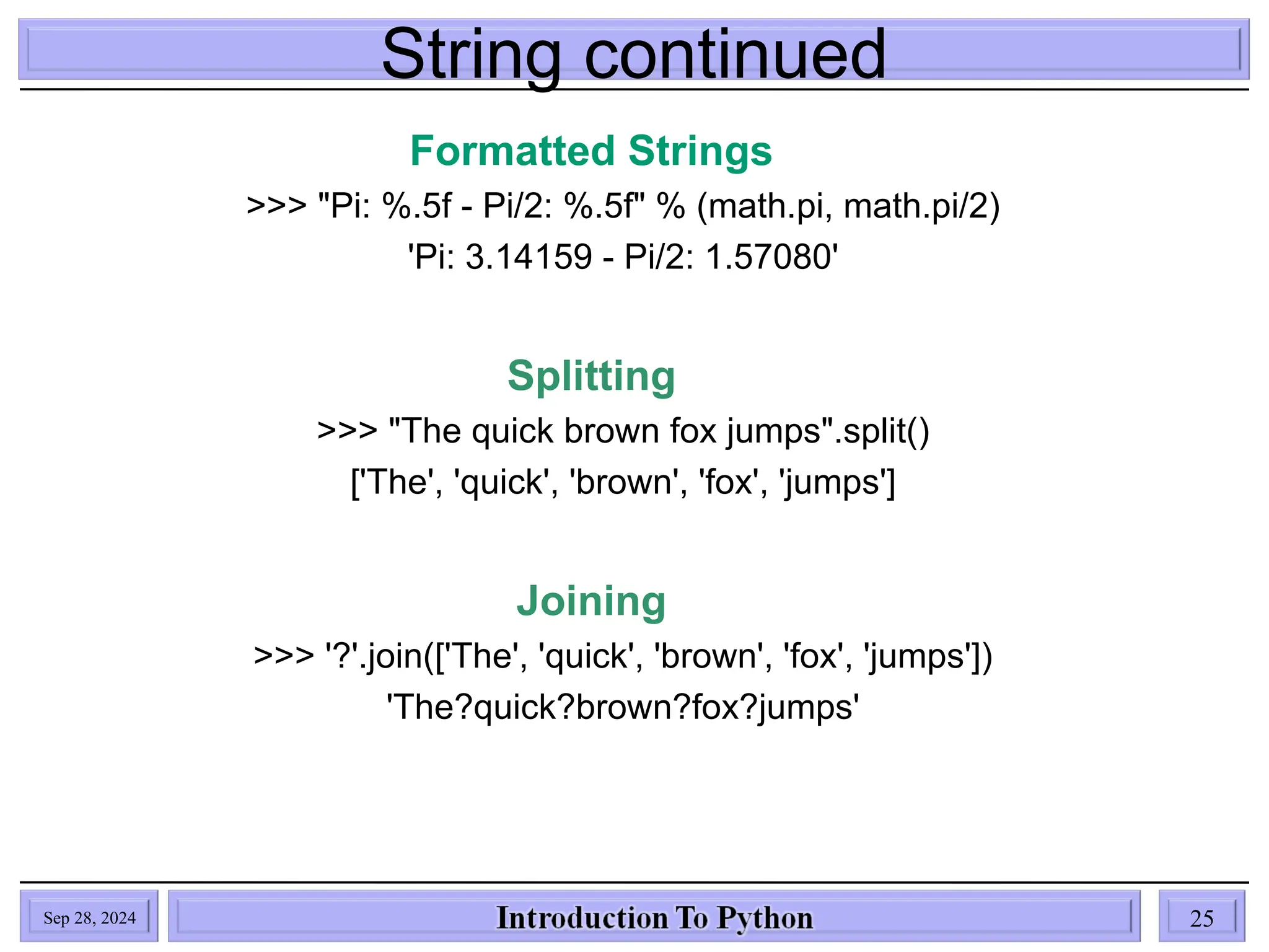 String continued
Sep 28, 2024 25
Formatted Strings
>>> "Pi: %.5f - Pi/2: %.5f" % (math.pi, math.pi/2)
'Pi: 3.14159 - Pi/2: 1.57080'
Splitting
>>> "The quick brown fox jumps".split()
['The', 'quick', 'brown', 'fox', 'jumps']
Joining
>>> '?'.join(['The', 'quick', 'brown', 'fox', 'jumps'])
'The?quick?brown?fox?jumps'
 
