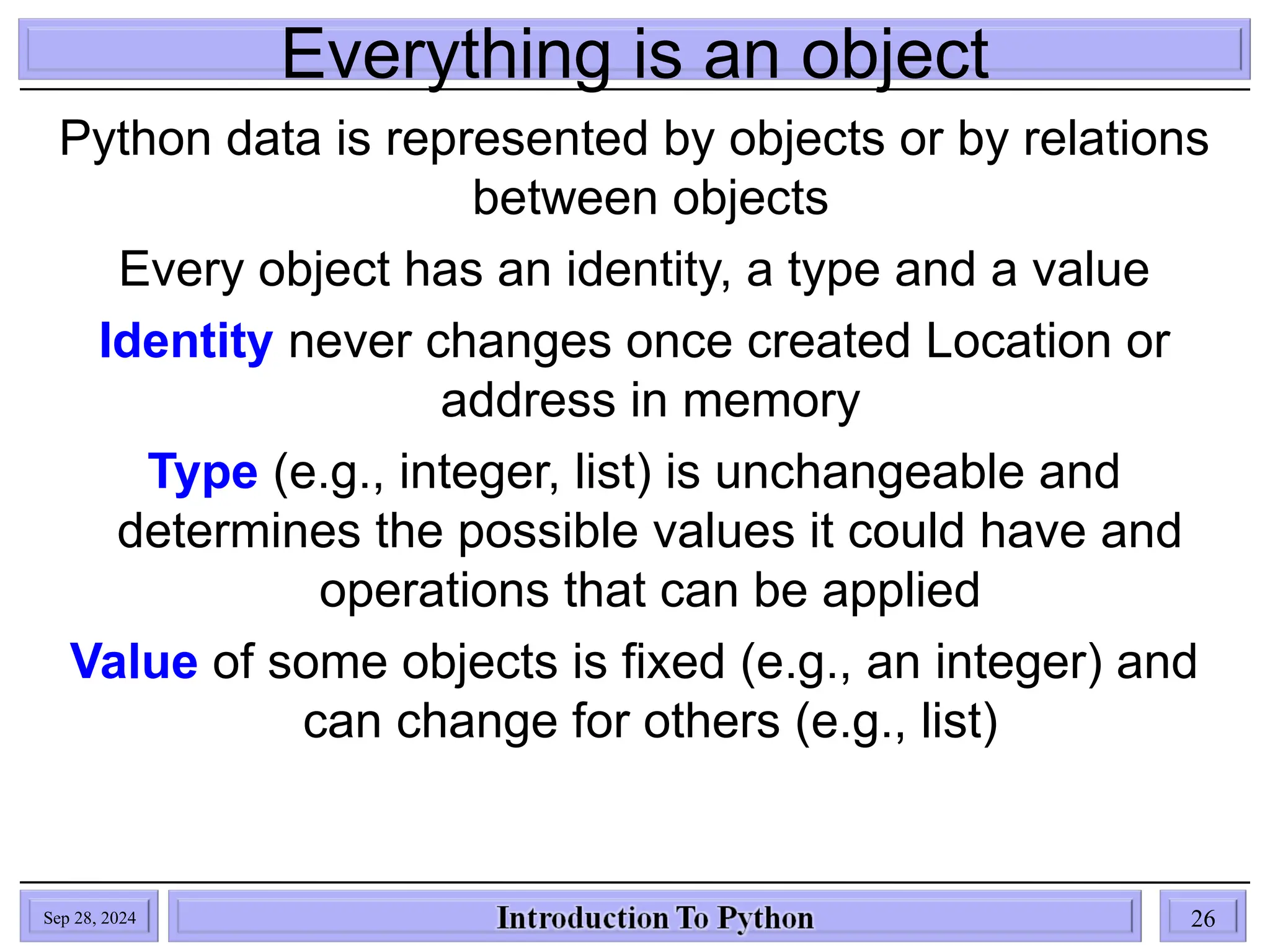 Everything is an object
Python data is represented by objects or by relations
between objects
Every object has an identity, a type and a value
Identity never changes once created Location or
address in memory
Type (e.g., integer, list) is unchangeable and
determines the possible values it could have and
operations that can be applied
Value of some objects is fixed (e.g., an integer) and
can change for others (e.g., list)
Sep 28, 2024 26
 