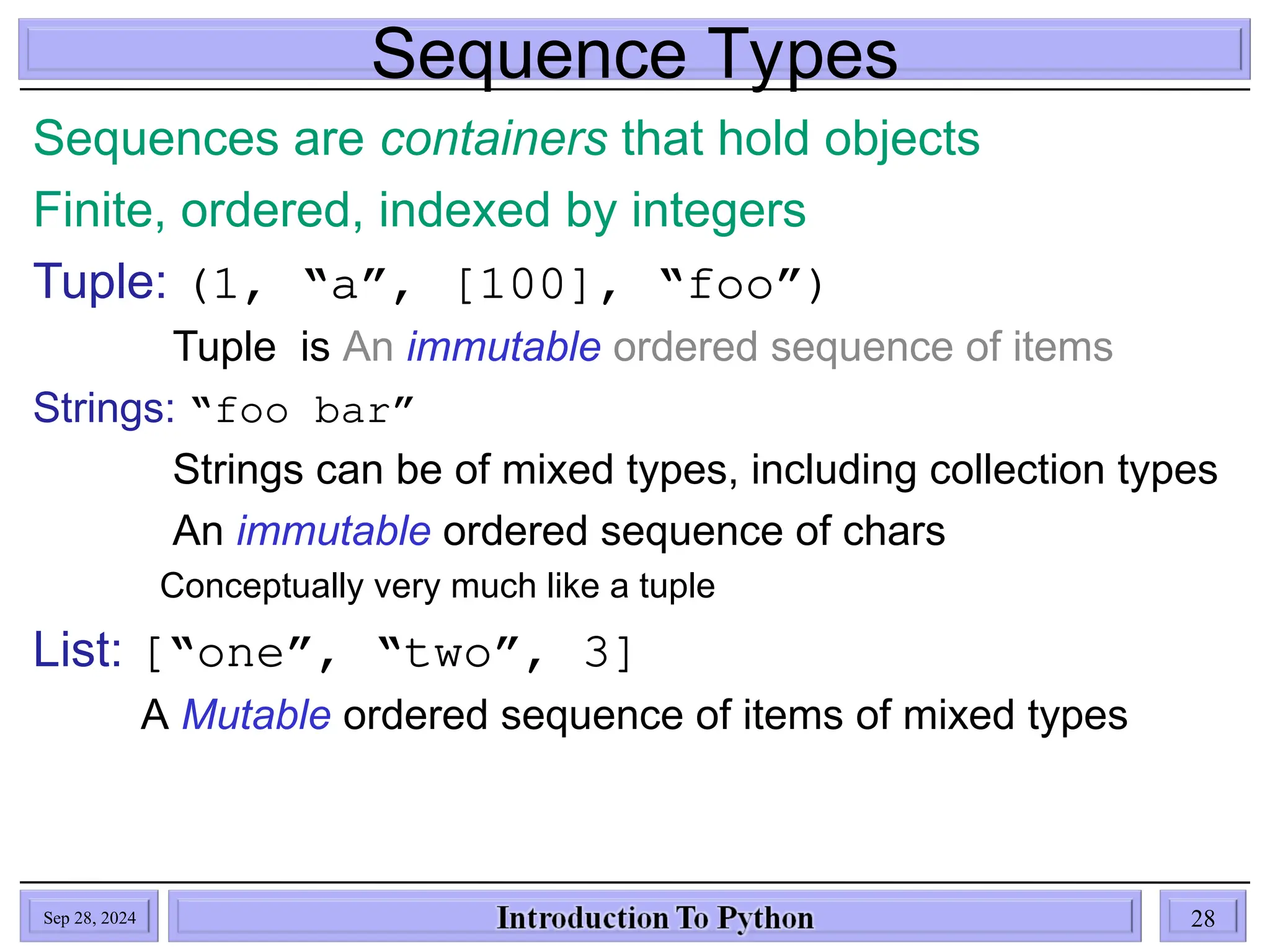 Sequence Types
Sequences are containers that hold objects
Finite, ordered, indexed by integers
Tuple: (1, “a”, [100], “foo”)
Tuple is An immutable ordered sequence of items
Strings: “foo bar”
Strings can be of mixed types, including collection types
An immutable ordered sequence of chars
Conceptually very much like a tuple
List: [“one”, “two”, 3]
A Mutable ordered sequence of items of mixed types
Sep 28, 2024 28
 