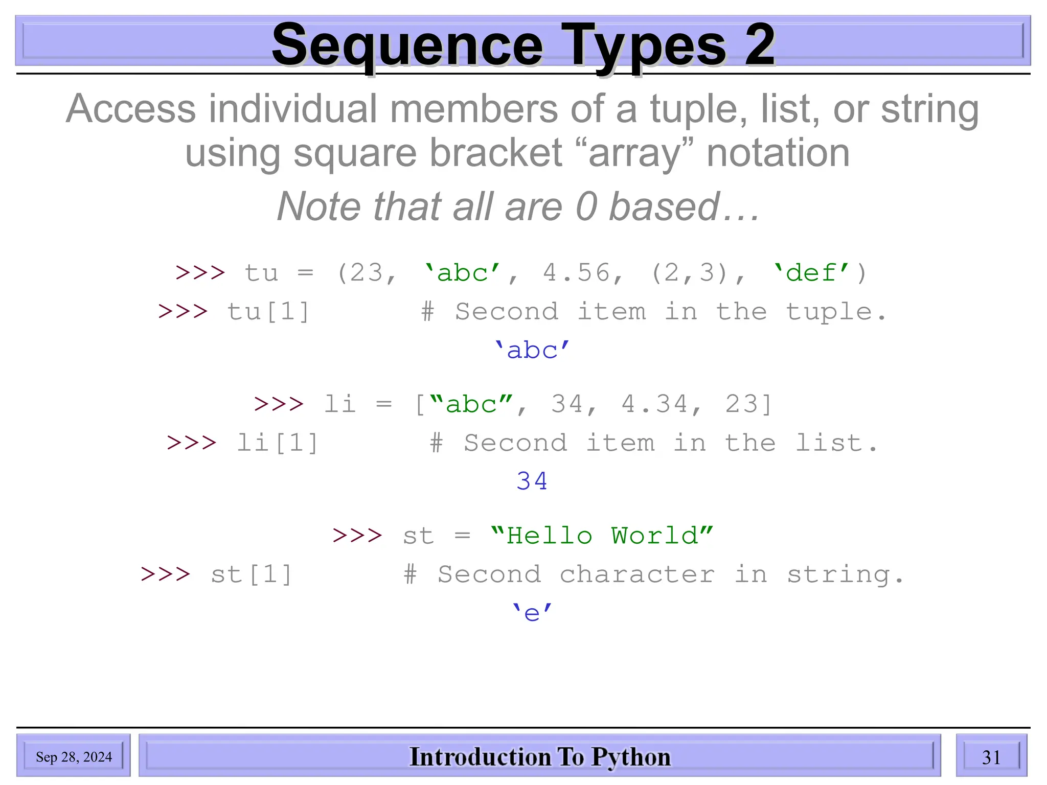 Sequence Types 2
Sequence Types 2
Access individual members of a tuple, list, or string
using square bracket “array” notation
Note that all are 0 based…
>>> tu = (23, ‘abc’, 4.56, (2,3), ‘def’)
>>> tu[1] # Second item in the tuple.
‘abc’
>>> li = [“abc”, 34, 4.34, 23]
>>> li[1] # Second item in the list.
34
>>> st = “Hello World”
>>> st[1] # Second character in string.
‘e’
Sep 28, 2024 31
 