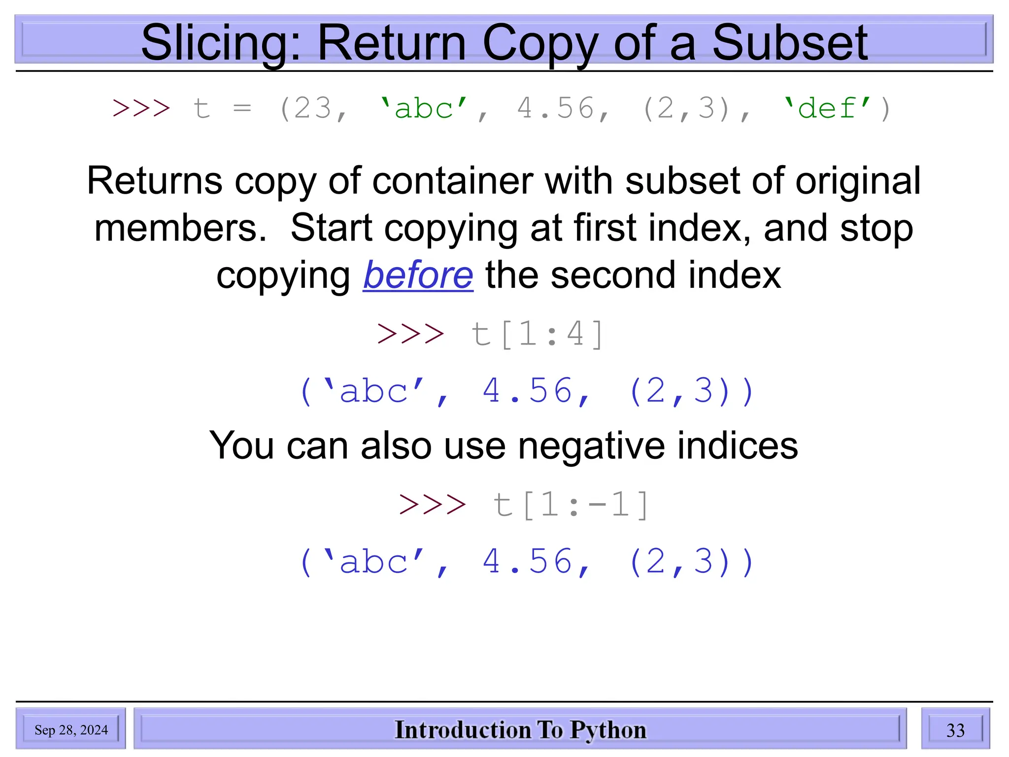 Slicing: Return Copy of a Subset
>>> t = (23, ‘abc’, 4.56, (2,3), ‘def’)
Returns copy of container with subset of original
members. Start copying at first index, and stop
copying before the second index
>>> t[1:4]
(‘abc’, 4.56, (2,3))
You can also use negative indices
>>> t[1:-1]
(‘abc’, 4.56, (2,3))
Sep 28, 2024 33
 