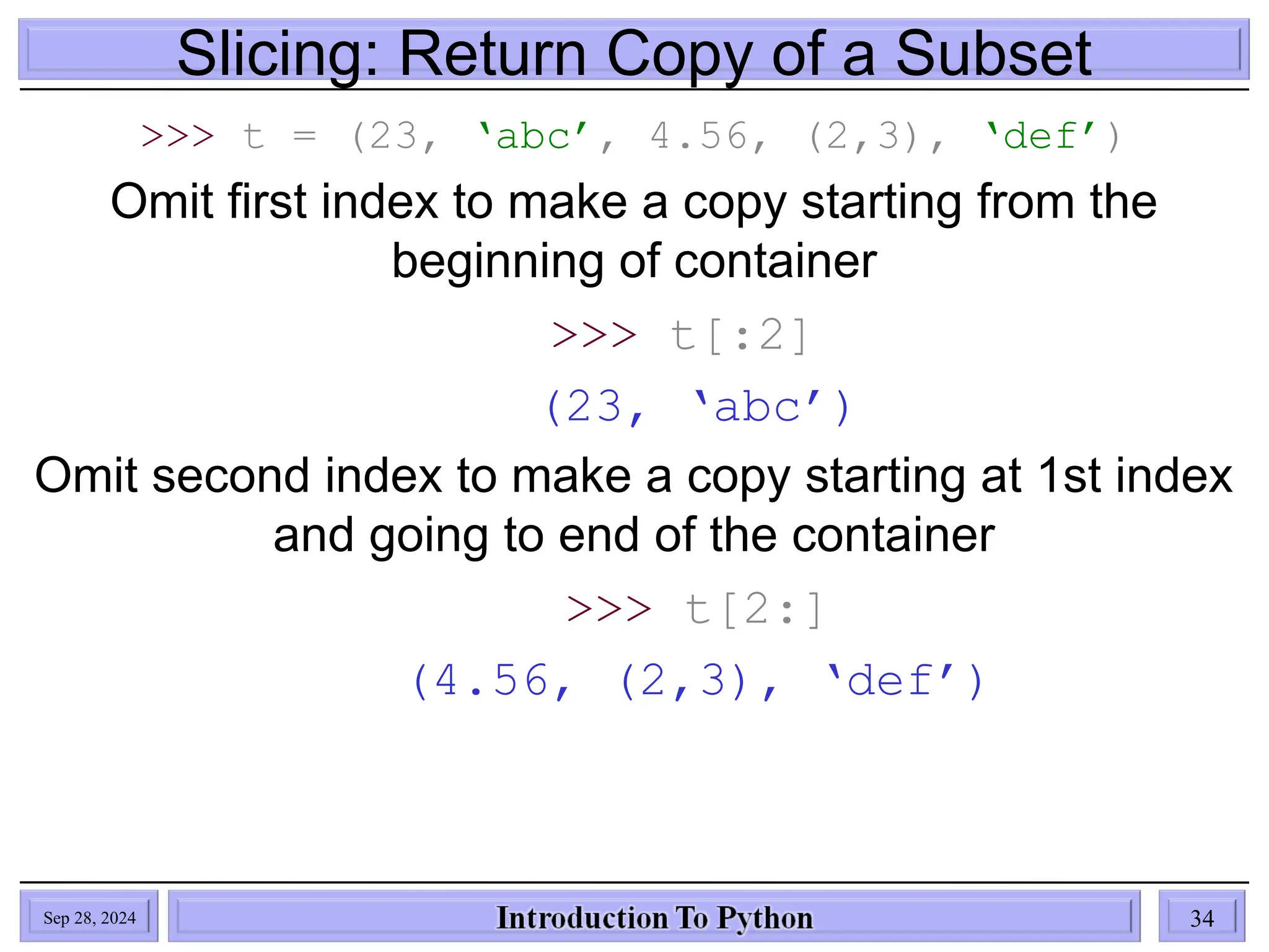 Slicing: Return Copy of a Subset
>>> t = (23, ‘abc’, 4.56, (2,3), ‘def’)
Omit first index to make a copy starting from the
beginning of container
>>> t[:2]
(23, ‘abc’)
Omit second index to make a copy starting at 1st index
and going to end of the container
>>> t[2:]
(4.56, (2,3), ‘def’)
Sep 28, 2024 34
 