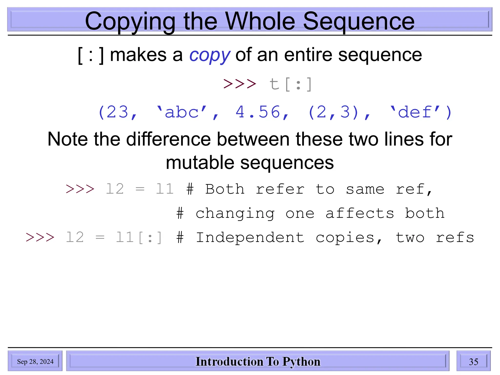 Copying the Whole Sequence
[ : ] makes a copy of an entire sequence
>>> t[:]
(23, ‘abc’, 4.56, (2,3), ‘def’)
Note the difference between these two lines for
mutable sequences
>>> l2 = l1 # Both refer to same ref,
# changing one affects both
>>> l2 = l1[:] # Independent copies, two refs
Sep 28, 2024 35
 