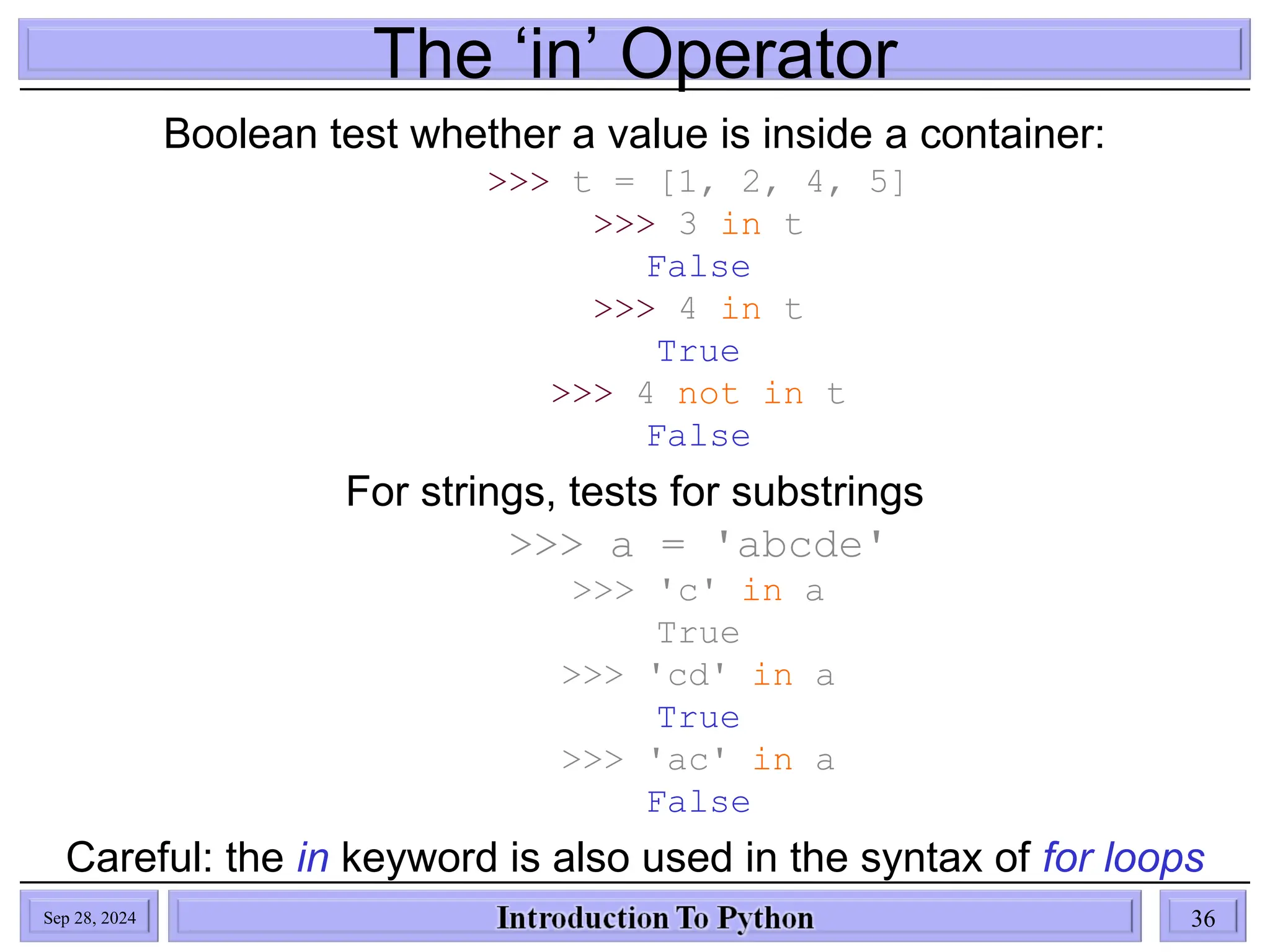 The ‘in’ Operator
Boolean test whether a value is inside a container:
>>> t = [1, 2, 4, 5]
>>> 3 in t
False
>>> 4 in t
True
>>> 4 not in t
False
For strings, tests for substrings
>>> a = 'abcde'
>>> 'c' in a
True
>>> 'cd' in a
True
>>> 'ac' in a
False
Careful: the in keyword is also used in the syntax of for loops
and list comprehensions
Sep 28, 2024 36
 