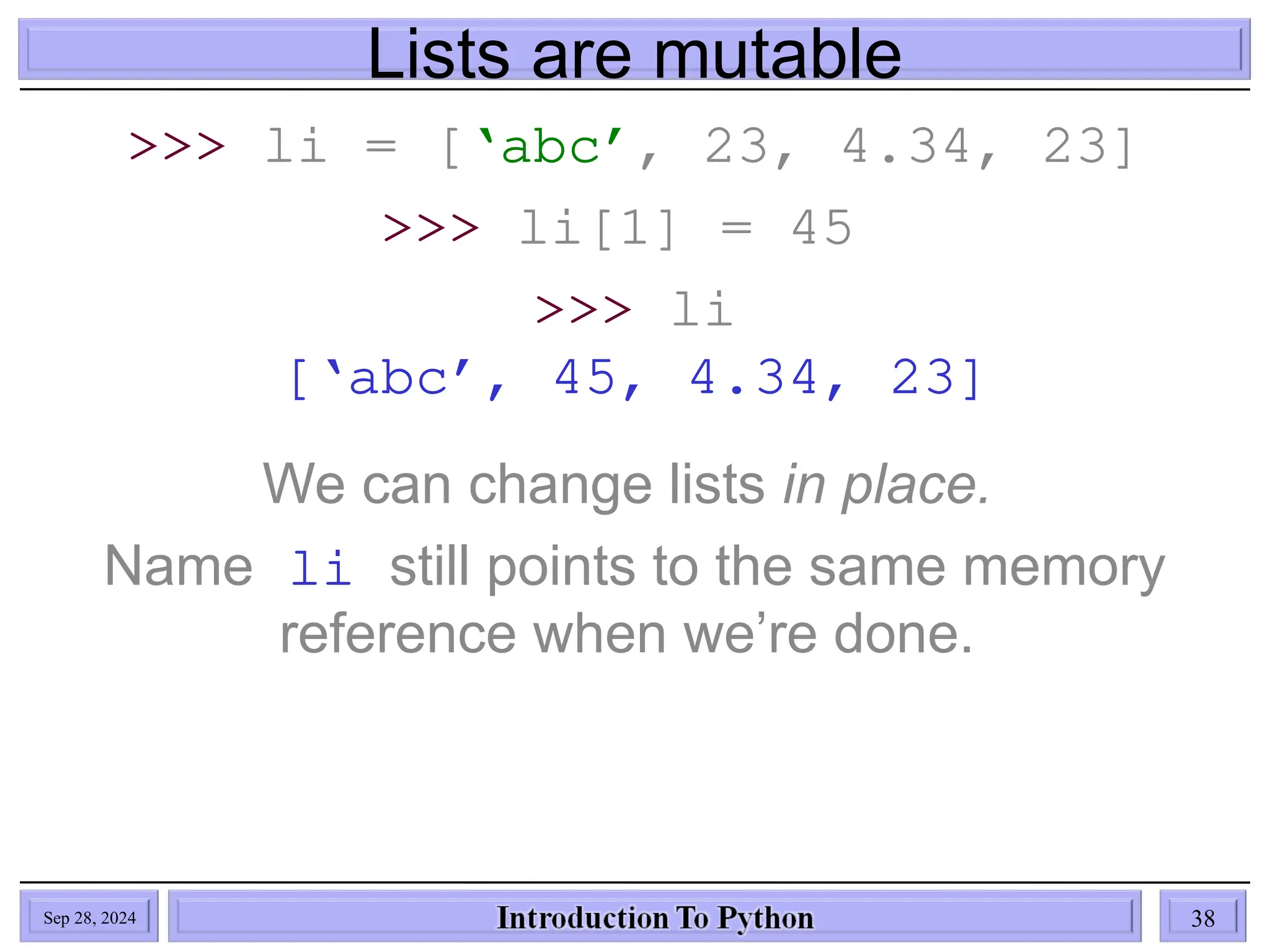 Lists are mutable
>>> li = [‘abc’, 23, 4.34, 23]
>>> li[1] = 45
>>> li
[‘abc’, 45, 4.34, 23]
We can change lists in place.
Name li still points to the same memory
reference when we’re done.
Sep 28, 2024 38
 