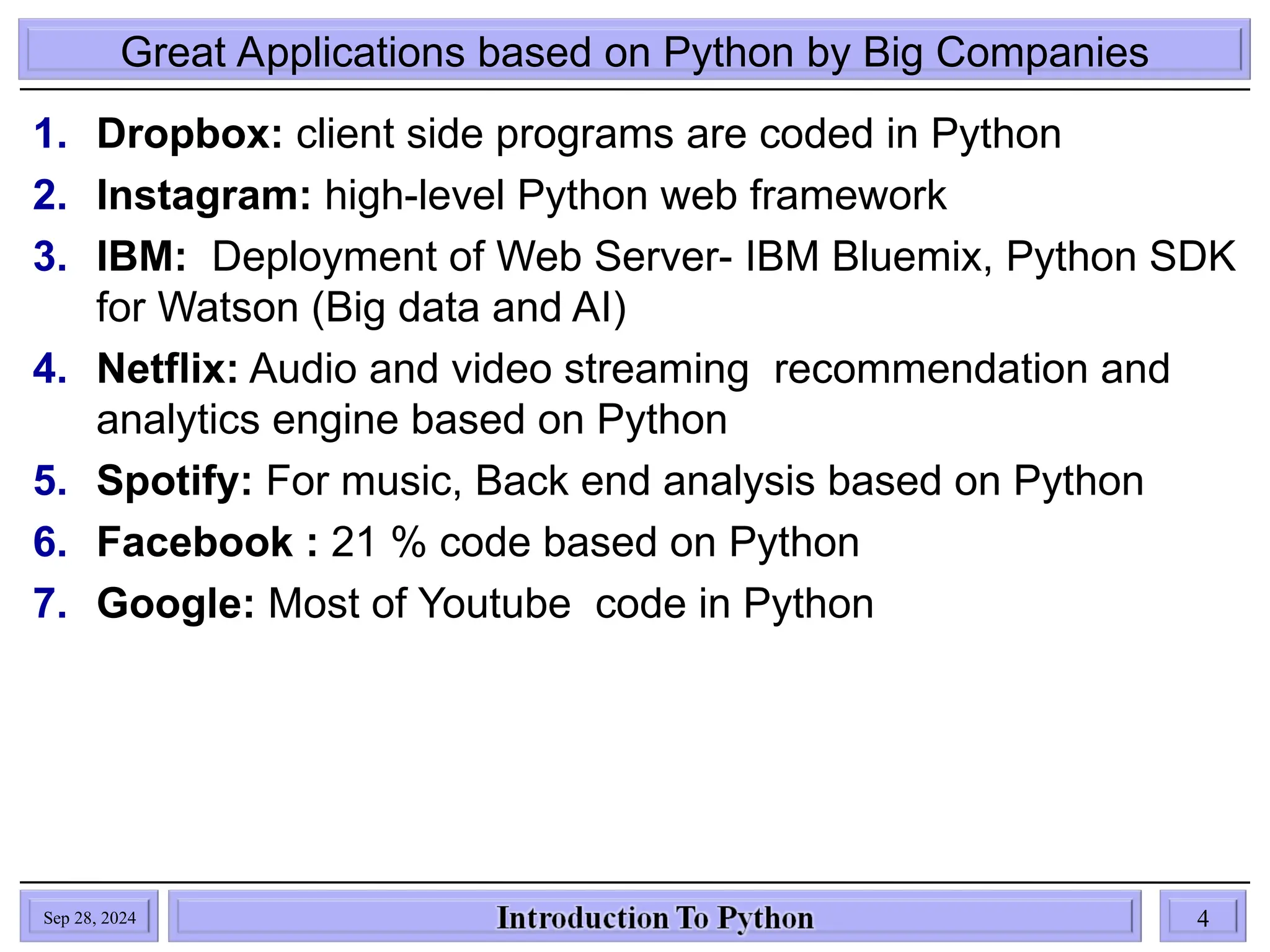 Great Applications based on Python by Big Companies
1. Dropbox: client side programs are coded in Python
2. Instagram: high-level Python web framework
3. IBM: Deployment of Web Server- IBM Bluemix, Python SDK
for Watson (Big data and AI)
4. Netflix: Audio and video streaming recommendation and
analytics engine based on Python
5. Spotify: For music, Back end analysis based on Python
6. Facebook : 21 % code based on Python
7. Google: Most of Youtube code in Python
Sep 28, 2024 4
 