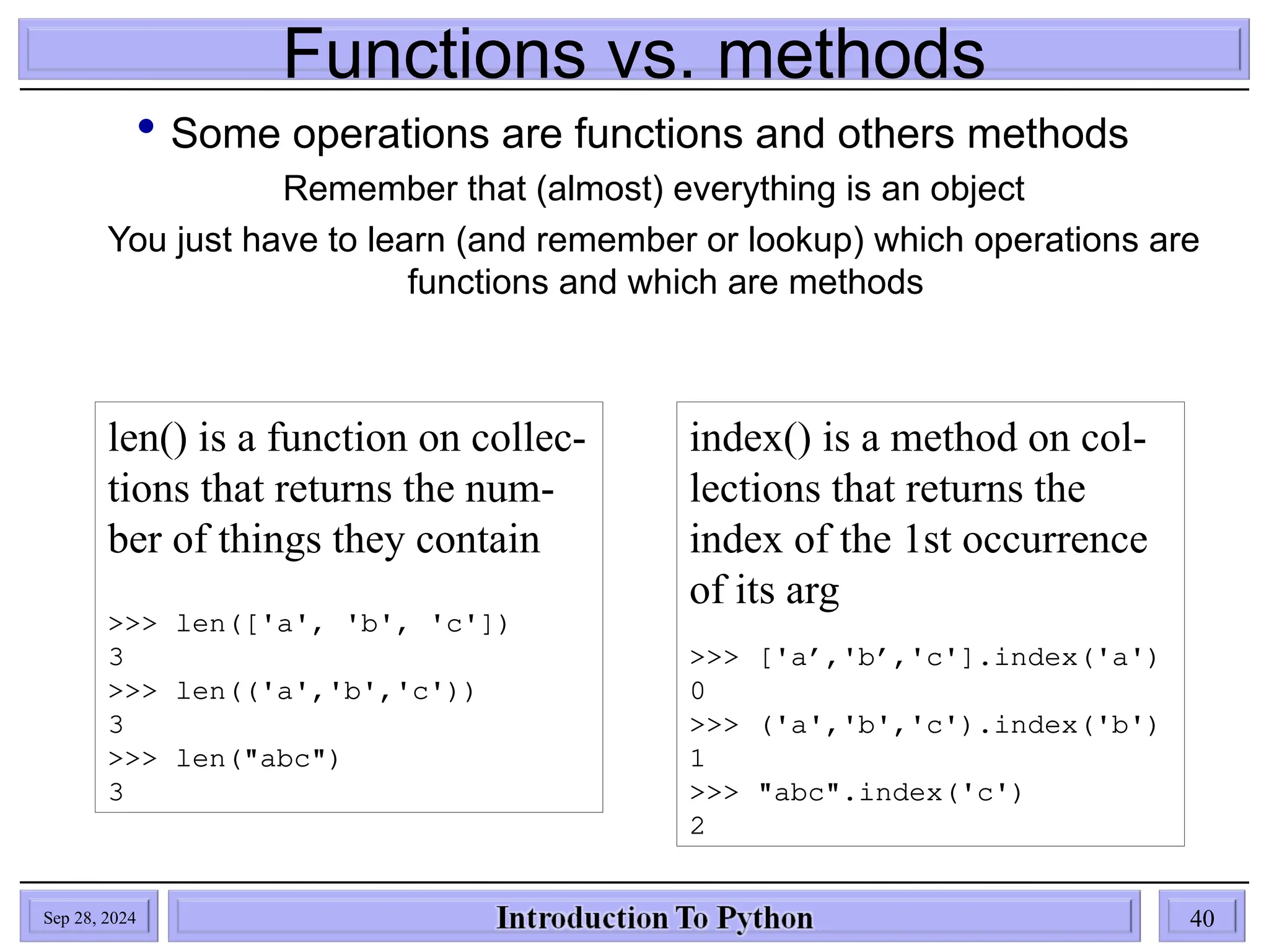 Functions vs. methods
 Some operations are functions and others methods
Remember that (almost) everything is an object
You just have to learn (and remember or lookup) which operations are
functions and which are methods
len() is a function on collec-
tions that returns the num-
ber of things they contain
>>> len(['a', 'b', 'c'])
3
>>> len(('a','b','c'))
3
>>> len("abc")
3
index() is a method on col-
lections that returns the
index of the 1st occurrence
of its arg
>>> ['a’,'b’,'c'].index('a')
0
>>> ('a','b','c').index('b')
1
>>> "abc".index('c')
2
Sep 28, 2024 40
 