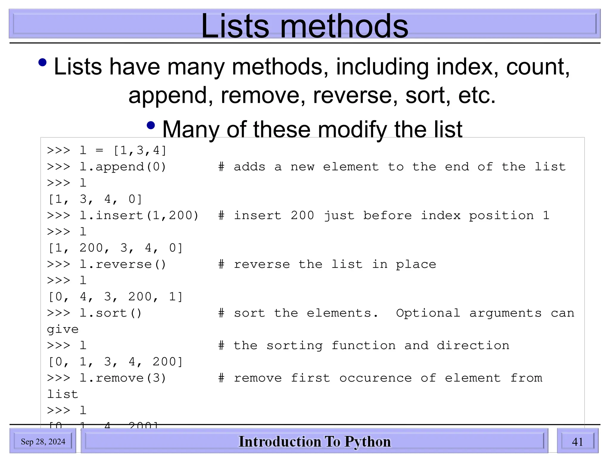Lists methods
 Lists have many methods, including index, count,
append, remove, reverse, sort, etc.
 Many of these modify the list
>>> l = [1,3,4]
>>> l.append(0) # adds a new element to the end of the list
>>> l
[1, 3, 4, 0]
>>> l.insert(1,200) # insert 200 just before index position 1
>>> l
[1, 200, 3, 4, 0]
>>> l.reverse() # reverse the list in place
>>> l
[0, 4, 3, 200, 1]
>>> l.sort() # sort the elements. Optional arguments can
give
>>> l # the sorting function and direction
[0, 1, 3, 4, 200]
>>> l.remove(3) # remove first occurence of element from
list
>>> l
[0, 1, 4, 200]
Sep 28, 2024 41
 