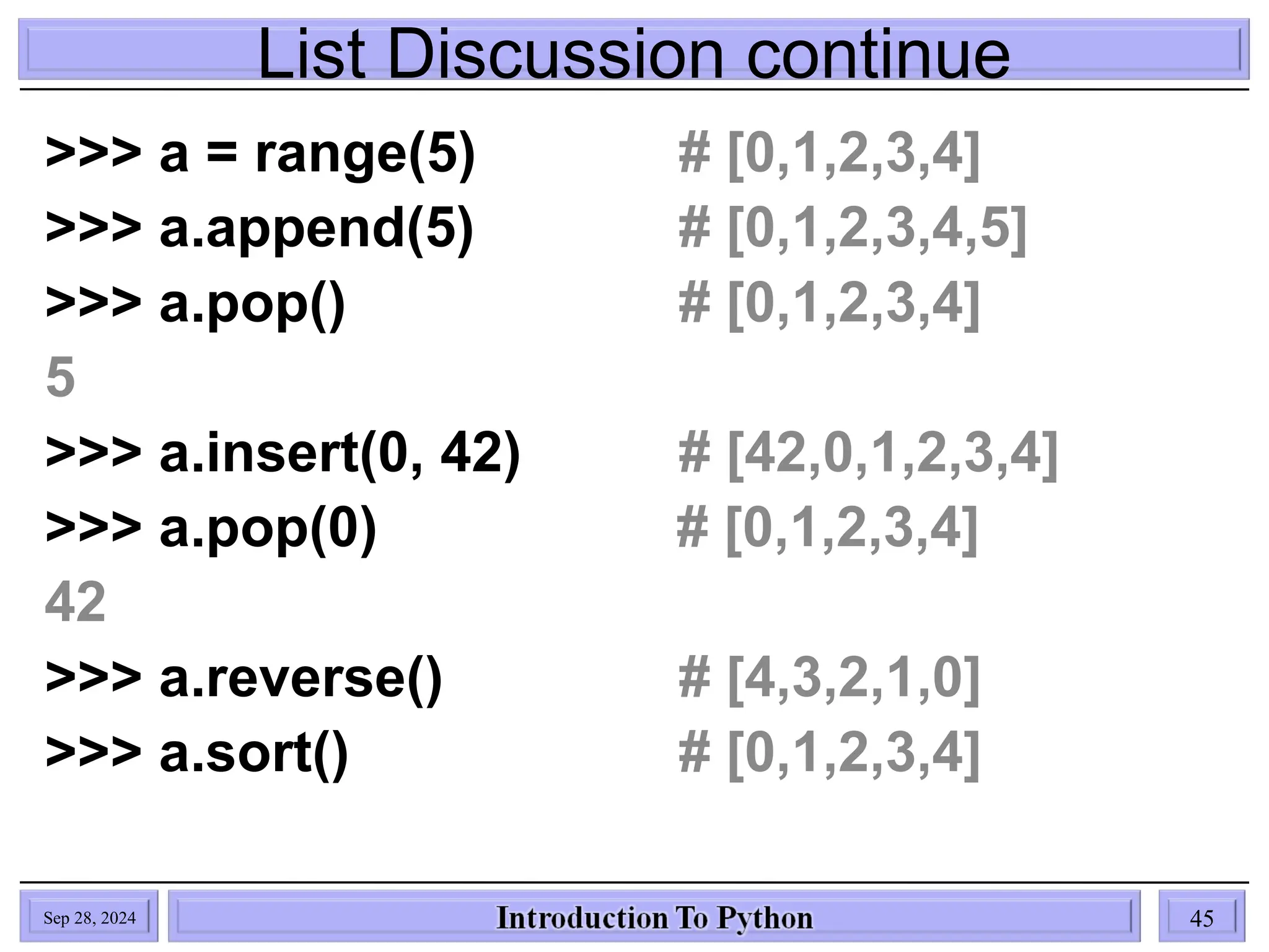 List Discussion continue
Sep 28, 2024 45
>>> a = range(5) # [0,1,2,3,4]
>>> a.append(5) # [0,1,2,3,4,5]
>>> a.pop() # [0,1,2,3,4]
5
>>> a.insert(0, 42) # [42,0,1,2,3,4]
>>> a.pop(0) # [0,1,2,3,4]
42
>>> a.reverse() # [4,3,2,1,0]
>>> a.sort() # [0,1,2,3,4]
 