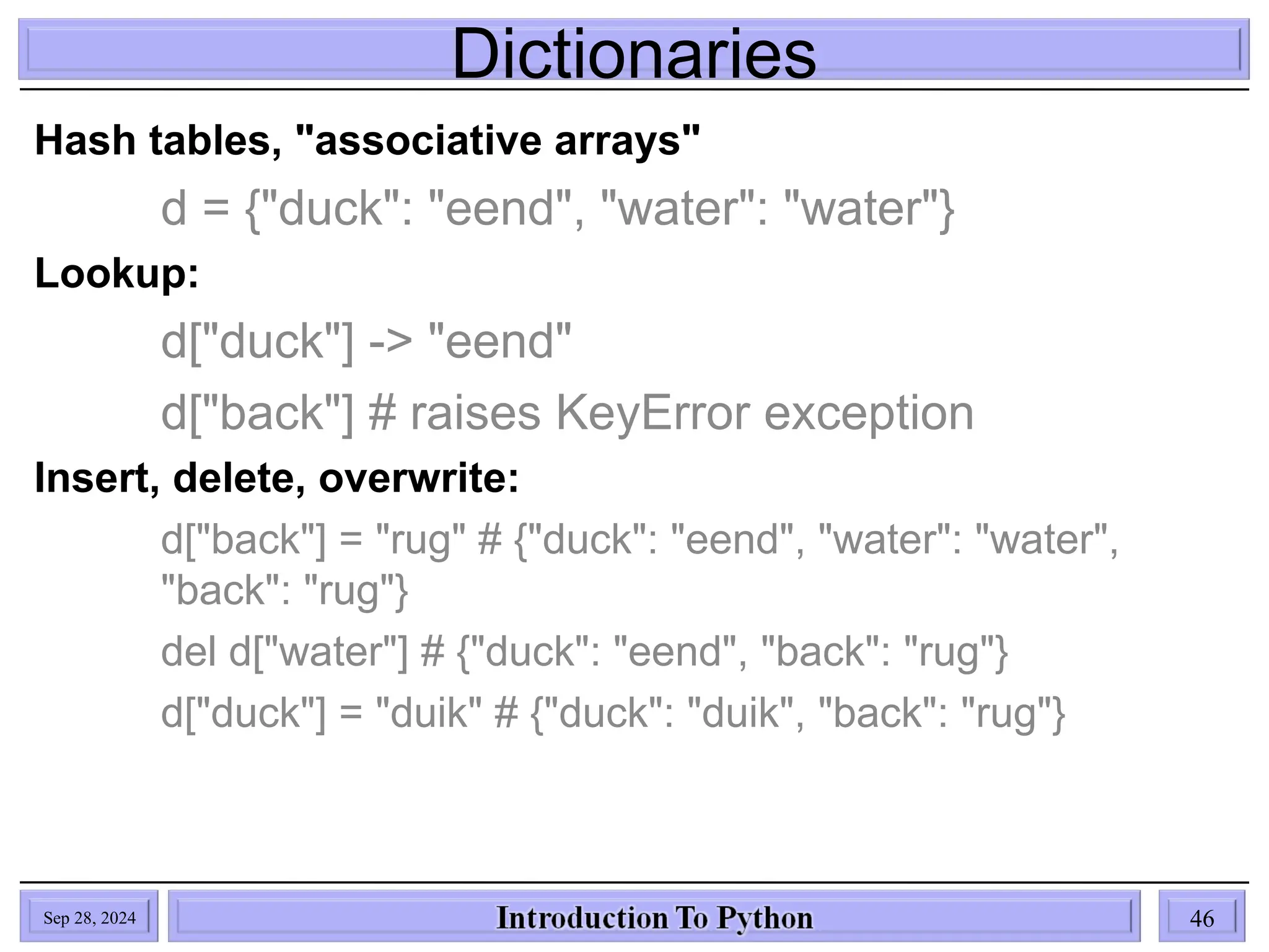 Dictionaries
Sep 28, 2024 46
Hash tables, "associative arrays"
d = {"duck": "eend", "water": "water"}
Lookup:
d["duck"] -> "eend"
d["back"] # raises KeyError exception
Insert, delete, overwrite:
d["back"] = "rug" # {"duck": "eend", "water": "water",
"back": "rug"}
del d["water"] # {"duck": "eend", "back": "rug"}
d["duck"] = "duik" # {"duck": "duik", "back": "rug"}
 