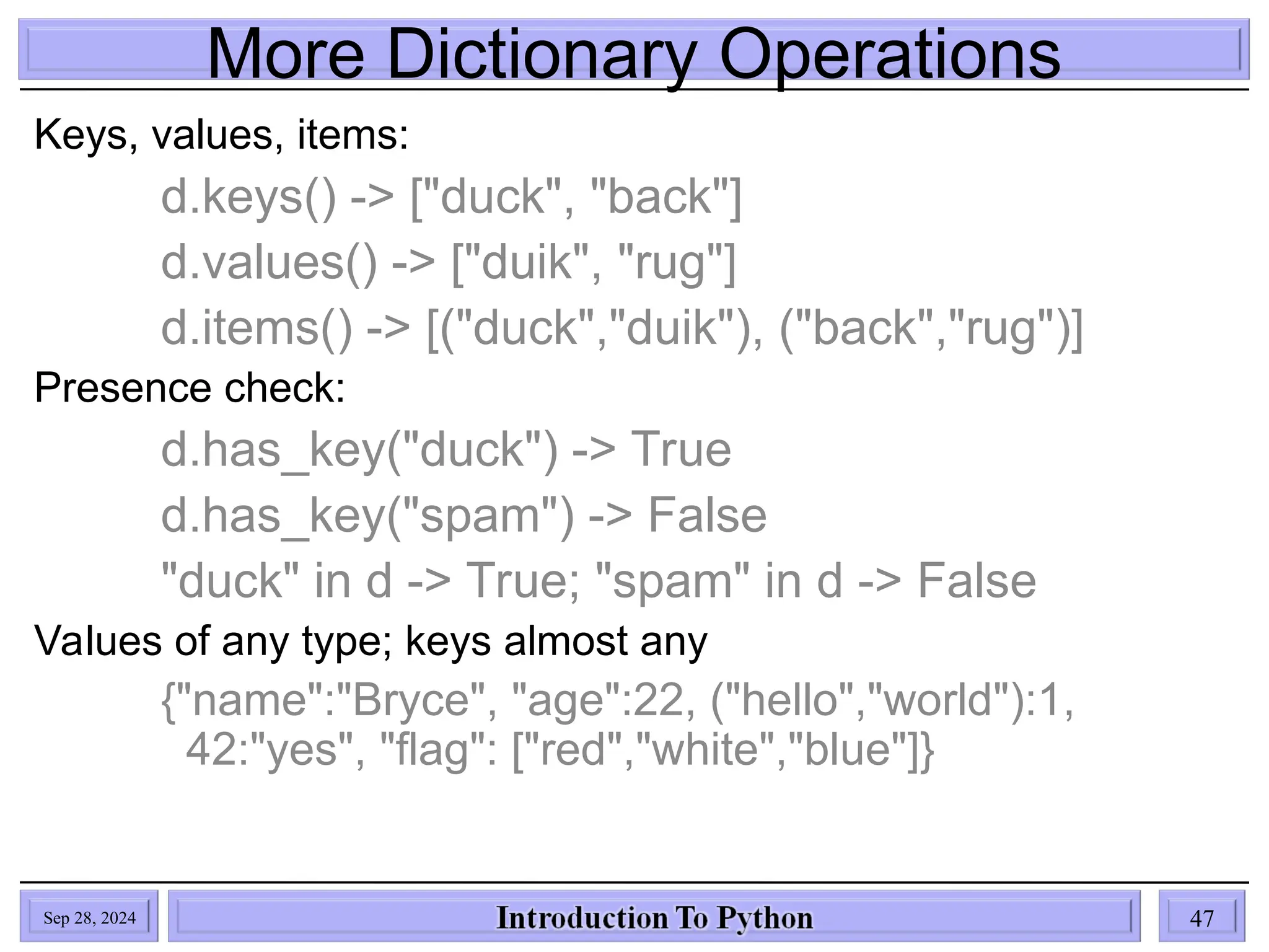 More Dictionary Operations
Sep 28, 2024 47
Keys, values, items:
d.keys() -> ["duck", "back"]
d.values() -> ["duik", "rug"]
d.items() -> [("duck","duik"), ("back","rug")]
Presence check:
d.has_key("duck") -> True
d.has_key("spam") -> False
"duck" in d -> True; "spam" in d -> False
Values of any type; keys almost any
{"name":"Bryce", "age":22, ("hello","world"):1,
42:"yes", "flag": ["red","white","blue"]}
 