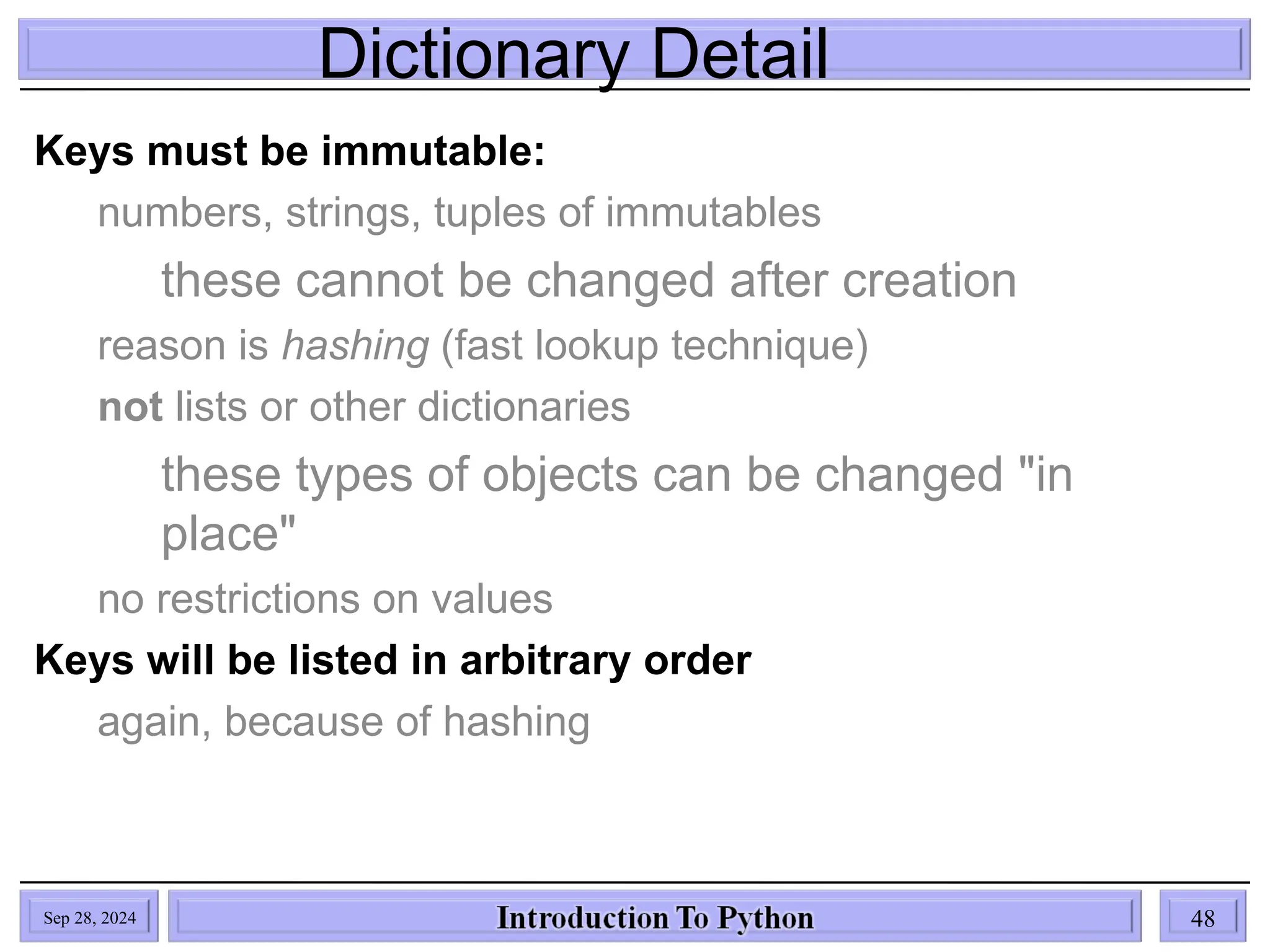 Dictionary Detail
Sep 28, 2024 48
Keys must be immutable:
numbers, strings, tuples of immutables
these cannot be changed after creation
reason is hashing (fast lookup technique)
not lists or other dictionaries
these types of objects can be changed "in
place"
no restrictions on values
Keys will be listed in arbitrary order
again, because of hashing
 