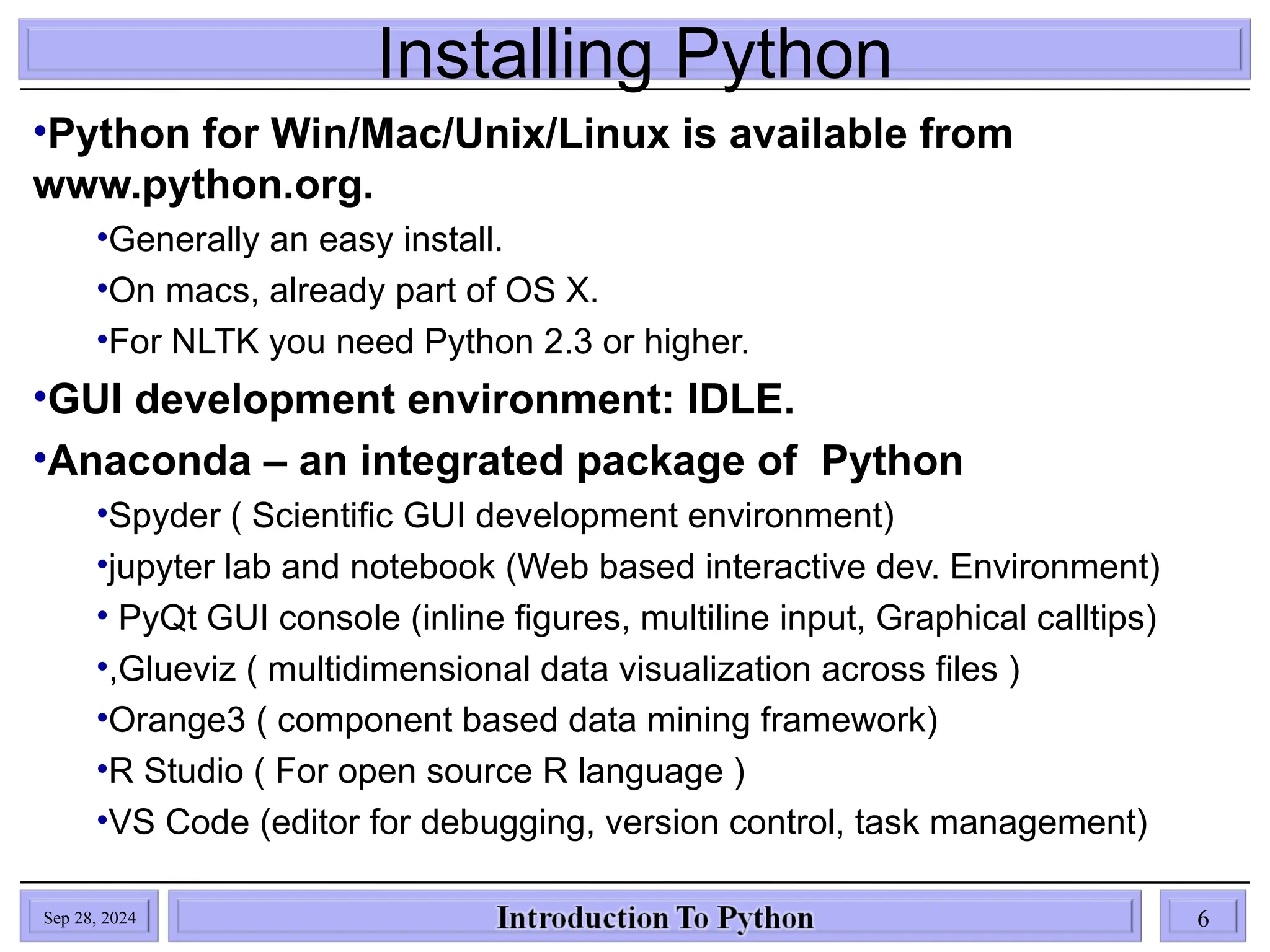 Installing Python
•Python for Win/Mac/Unix/Linux is available from
www.python.org.
•Generally an easy install.
•On macs, already part of OS X.
•For NLTK you need Python 2.3 or higher.
•GUI development environment: IDLE.
•Anaconda – an integrated package of Python
•Spyder ( Scientific GUI development environment)
•jupyter lab and notebook (Web based interactive dev. Environment)
• PyQt GUI console (inline figures, multiline input, Graphical calltips)
•,Glueviz ( multidimensional data visualization across files )
•Orange3 ( component based data mining framework)
•R Studio ( For open source R language )
•VS Code (editor for debugging, version control, task management)
Sep 28, 2024 6
 