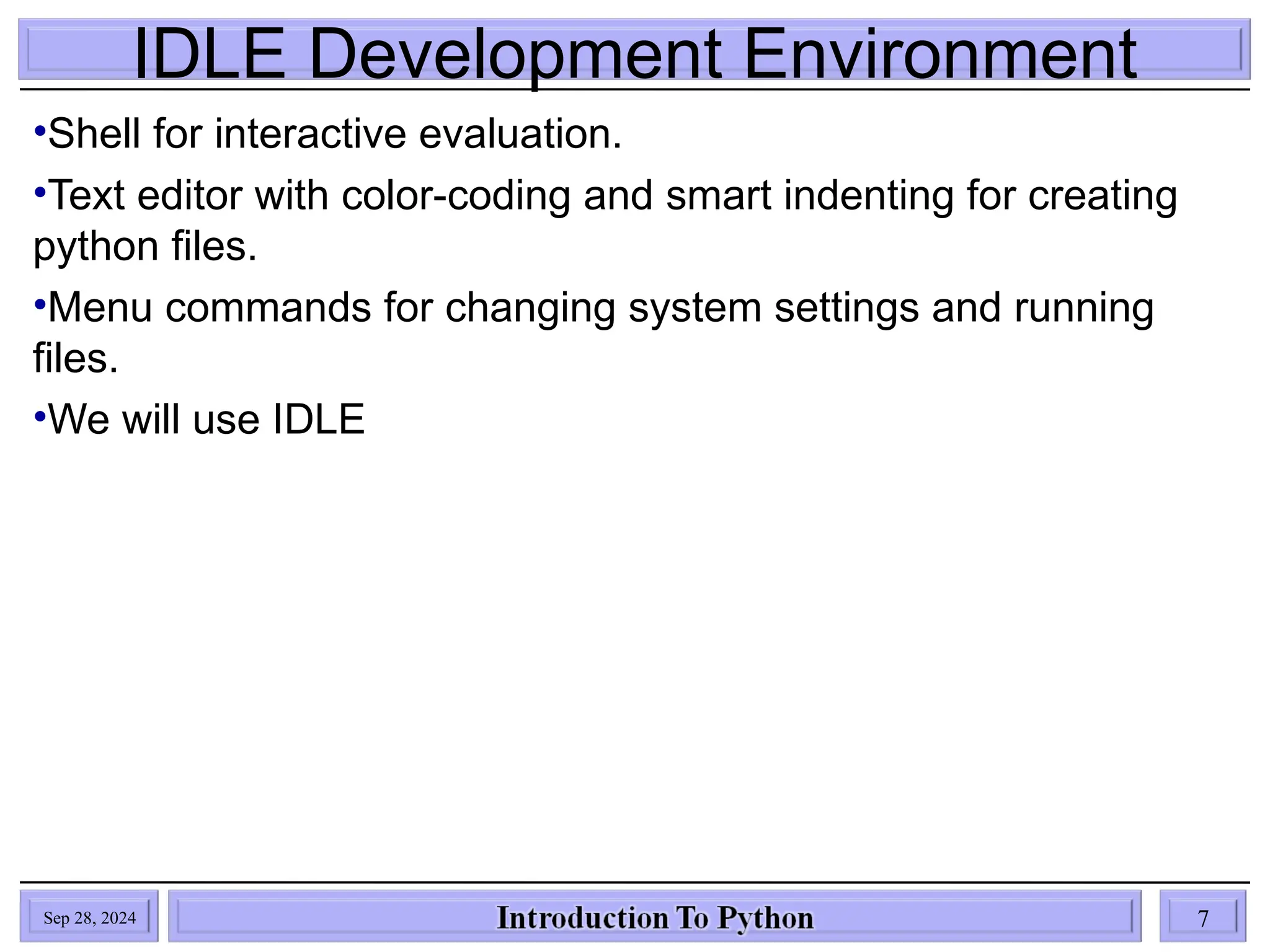 IDLE Development Environment
•Shell for interactive evaluation.
•Text editor with color-coding and smart indenting for creating
python files.
•Menu commands for changing system settings and running
files.
•We will use IDLE
Sep 28, 2024 7
 