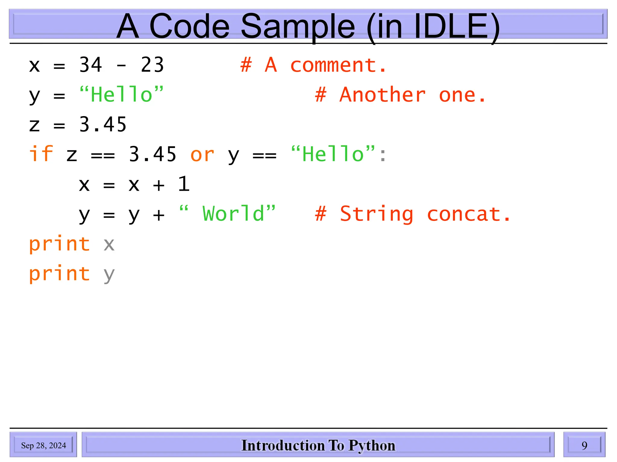 A Code Sample (in IDLE)
x = 34 - 23 # A comment.
y = “Hello” # Another one.
z = 3.45
if z == 3.45 or y == “Hello”:
x = x + 1
y = y + “ World” # String concat.
print x
print y
Sep 28, 2024 9
 