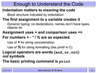 Enough to Understand the Code
Indentation matters to meaning the code
Block structure indicated by indentation
The first assignment to a variable creates it
Dynamic typing: no declarations, names don’t have types,
objects do
Assignment uses = and comparison uses ==
For numbers + - * / % are as expected.
Use of + for string concatenation.
Use of % for string formatting (like printf in C)
Logical operators are words (and,or,not)
not symbols
The basic printing command is print
Sep 28, 2024 10
 