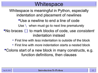 Whitespace
Whitespace is meaningful in Python, especially
indentation and placement of newlines
Use a newline to end a line of code
Use  when must go to next line prematurely
No braces {} to mark blocks of code, use consistent
indentation instead
• First line with less indentation is outside of the block
• First line with more indentation starts a nested block
Colons start of a new block in many constructs, e.g.
function definitions, then clauses
Sep 28, 2024 12
 
