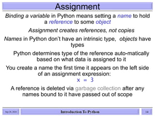 Assignment
Binding a variable in Python means setting a name to hold
a reference to some object
Assignment creates references, not copies
Names in Python don’t have an intrinsic type, objects have
types
Python determines type of the reference auto-matically
based on what data is assigned to it
You create a name the first time it appears on the left side
of an assignment expression:
x = 3
A reference is deleted via garbage collection after any
names bound to it have passed out of scope
Sep 28, 2024 14
 