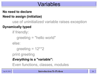 Variables
Sep 28, 2024 16
No need to declare
Need to assign (initialize)
use of uninitialized variable raises exception
Dynamically typed
if friendly:
greeting = "hello world"
else:
greeting = 12**2
print greeting
Everything is a "variable":
Even functions, classes, modules
 