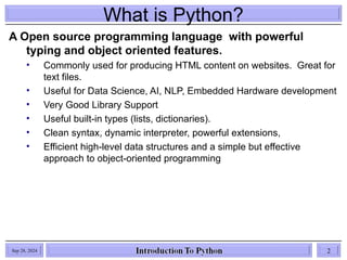 What is Python?
A Open source programming language with powerful
typing and object oriented features.
• Commonly used for producing HTML content on websites. Great for
text files.
• Useful for Data Science, AI, NLP, Embedded Hardware development
• Very Good Library Support
• Useful built-in types (lists, dictionaries).
• Clean syntax, dynamic interpreter, powerful extensions,
• Efficient high-level data structures and a simple but effective
approach to object-oriented programming
Sep 28, 2024 2
 