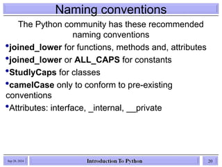 Naming conventions
The Python community has these recommended
naming conventions
joined_lower for functions, methods and, attributes
joined_lower or ALL_CAPS for constants
StudlyCaps for classes
camelCase only to conform to pre-existing
conventions
Attributes: interface, _internal, __private
Sep 28, 2024 20
 