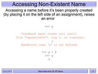 Accessing Non-Existent Name
Accessing a name before it’s been properly created
(by placing it on the left side of an assignment), raises
an error
>>> y
Traceback (most recent call last):
File "<pyshell#16>", line 1, in -toplevel-
y
NameError: name ‘y' is not defined
>>> y = 3
>>> y
3
Sep 28, 2024 22
 