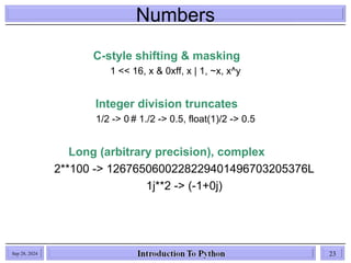 Numbers
Sep 28, 2024 23
C-style shifting & masking
1 << 16, x & 0xff, x | 1, ~x, x^y
Integer division truncates
1/2 -> 0 # 1./2 -> 0.5, float(1)/2 -> 0.5
Long (arbitrary precision), complex
2**100 -> 1267650600228229401496703205376L
1j**2 -> (-1+0j)
 