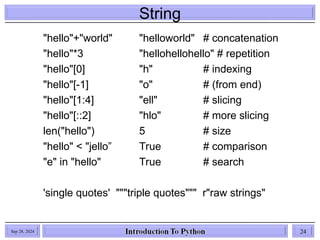 String
Sep 28, 2024 24
"hello"+"world" "helloworld" # concatenation
"hello"*3 "hellohellohello" # repetition
"hello"[0] "h" # indexing
"hello"[-1] "o" # (from end)
"hello"[1:4] "ell" # slicing
"hello"[::2] "hlo" # more slicing
len("hello") 5 # size
"hello" < "jello” True # comparison
"e" in "hello" True # search
'single quotes' """triple quotes""" r"raw strings"
 