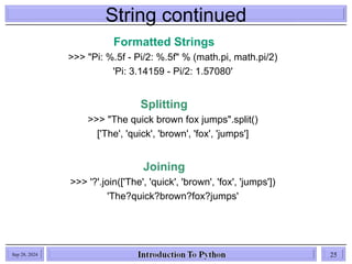 String continued
Sep 28, 2024 25
Formatted Strings
>>> "Pi: %.5f - Pi/2: %.5f" % (math.pi, math.pi/2)
'Pi: 3.14159 - Pi/2: 1.57080'
Splitting
>>> "The quick brown fox jumps".split()
['The', 'quick', 'brown', 'fox', 'jumps']
Joining
>>> '?'.join(['The', 'quick', 'brown', 'fox', 'jumps'])
'The?quick?brown?fox?jumps'
 