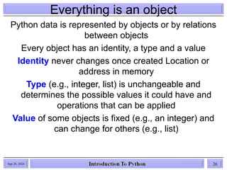Everything is an object
Python data is represented by objects or by relations
between objects
Every object has an identity, a type and a value
Identity never changes once created Location or
address in memory
Type (e.g., integer, list) is unchangeable and
determines the possible values it could have and
operations that can be applied
Value of some objects is fixed (e.g., an integer) and
can change for others (e.g., list)
Sep 28, 2024 26
 