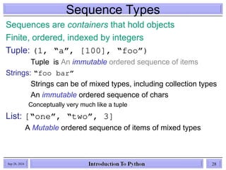Sequence Types
Sequences are containers that hold objects
Finite, ordered, indexed by integers
Tuple: (1, “a”, [100], “foo”)
Tuple is An immutable ordered sequence of items
Strings: “foo bar”
Strings can be of mixed types, including collection types
An immutable ordered sequence of chars
Conceptually very much like a tuple
List: [“one”, “two”, 3]
A Mutable ordered sequence of items of mixed types
Sep 28, 2024 28
 
