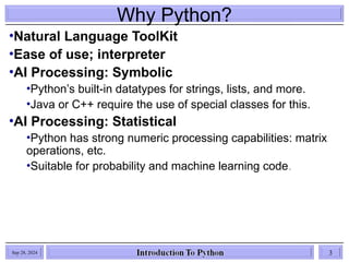 Why Python?
•Natural Language ToolKit
•Ease of use; interpreter
•AI Processing: Symbolic
•Python’s built-in datatypes for strings, lists, and more.
•Java or C++ require the use of special classes for this.
•AI Processing: Statistical
•Python has strong numeric processing capabilities: matrix
operations, etc.
•Suitable for probability and machine learning code.
Sep 28, 2024 3
 