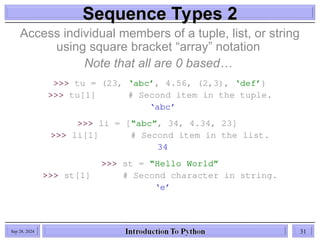 Sequence Types 2
Sequence Types 2
Access individual members of a tuple, list, or string
using square bracket “array” notation
Note that all are 0 based…
>>> tu = (23, ‘abc’, 4.56, (2,3), ‘def’)
>>> tu[1] # Second item in the tuple.
‘abc’
>>> li = [“abc”, 34, 4.34, 23]
>>> li[1] # Second item in the list.
34
>>> st = “Hello World”
>>> st[1] # Second character in string.
‘e’
Sep 28, 2024 31
 