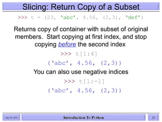Slicing: Return Copy of a Subset
>>> t = (23, ‘abc’, 4.56, (2,3), ‘def’)
Returns copy of container with subset of original
members. Start copying at first index, and stop
copying before the second index
>>> t[1:4]
(‘abc’, 4.56, (2,3))
You can also use negative indices
>>> t[1:-1]
(‘abc’, 4.56, (2,3))
Sep 28, 2024 33
 