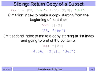 Slicing: Return Copy of a Subset
>>> t = (23, ‘abc’, 4.56, (2,3), ‘def’)
Omit first index to make a copy starting from the
beginning of container
>>> t[:2]
(23, ‘abc’)
Omit second index to make a copy starting at 1st index
and going to end of the container
>>> t[2:]
(4.56, (2,3), ‘def’)
Sep 28, 2024 34
 