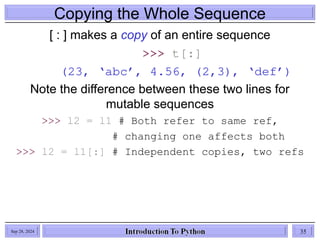 Copying the Whole Sequence
[ : ] makes a copy of an entire sequence
>>> t[:]
(23, ‘abc’, 4.56, (2,3), ‘def’)
Note the difference between these two lines for
mutable sequences
>>> l2 = l1 # Both refer to same ref,
# changing one affects both
>>> l2 = l1[:] # Independent copies, two refs
Sep 28, 2024 35
 