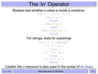 The ‘in’ Operator
Boolean test whether a value is inside a container:
>>> t = [1, 2, 4, 5]
>>> 3 in t
False
>>> 4 in t
True
>>> 4 not in t
False
For strings, tests for substrings
>>> a = 'abcde'
>>> 'c' in a
True
>>> 'cd' in a
True
>>> 'ac' in a
False
Careful: the in keyword is also used in the syntax of for loops
and list comprehensions
Sep 28, 2024 36
 