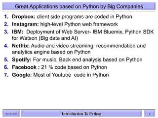 Great Applications based on Python by Big Companies
1. Dropbox: client side programs are coded in Python
2. Instagram: high-level Python web framework
3. IBM: Deployment of Web Server- IBM Bluemix, Python SDK
for Watson (Big data and AI)
4. Netflix: Audio and video streaming recommendation and
analytics engine based on Python
5. Spotify: For music, Back end analysis based on Python
6. Facebook : 21 % code based on Python
7. Google: Most of Youtube code in Python
Sep 28, 2024 4
 