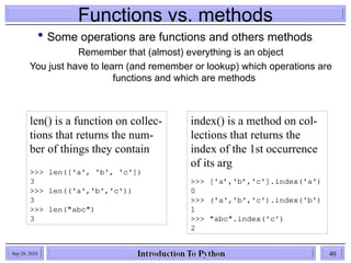 Functions vs. methods
 Some operations are functions and others methods
Remember that (almost) everything is an object
You just have to learn (and remember or lookup) which operations are
functions and which are methods
len() is a function on collec-
tions that returns the num-
ber of things they contain
>>> len(['a', 'b', 'c'])
3
>>> len(('a','b','c'))
3
>>> len("abc")
3
index() is a method on col-
lections that returns the
index of the 1st occurrence
of its arg
>>> ['a’,'b’,'c'].index('a')
0
>>> ('a','b','c').index('b')
1
>>> "abc".index('c')
2
Sep 28, 2024 40
 