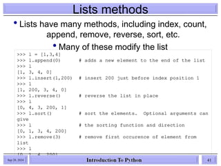 Lists methods
 Lists have many methods, including index, count,
append, remove, reverse, sort, etc.
 Many of these modify the list
>>> l = [1,3,4]
>>> l.append(0) # adds a new element to the end of the list
>>> l
[1, 3, 4, 0]
>>> l.insert(1,200) # insert 200 just before index position 1
>>> l
[1, 200, 3, 4, 0]
>>> l.reverse() # reverse the list in place
>>> l
[0, 4, 3, 200, 1]
>>> l.sort() # sort the elements. Optional arguments can
give
>>> l # the sorting function and direction
[0, 1, 3, 4, 200]
>>> l.remove(3) # remove first occurence of element from
list
>>> l
[0, 1, 4, 200]
Sep 28, 2024 41
 