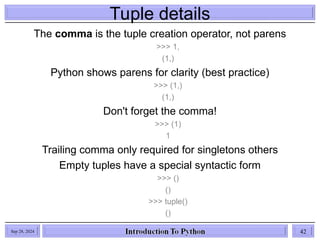 Tuple details
The comma is the tuple creation operator, not parens
>>> 1,
(1,)
Python shows parens for clarity (best practice)
>>> (1,)
(1,)
Don't forget the comma!
>>> (1)
1
Trailing comma only required for singletons others
Empty tuples have a special syntactic form
>>> ()
()
>>> tuple()
()
Sep 28, 2024 42
 