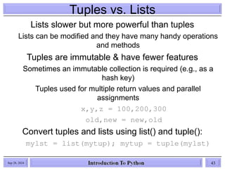 Tuples vs. Lists
Lists slower but more powerful than tuples
Lists can be modified and they have many handy operations
and methods
Tuples are immutable & have fewer features
Sometimes an immutable collection is required (e.g., as a
hash key)
Tuples used for multiple return values and parallel
assignments
x,y,z = 100,200,300
old,new = new,old
Convert tuples and lists using list() and tuple():
mylst = list(mytup); mytup = tuple(mylst)
Sep 28, 2024 43
 