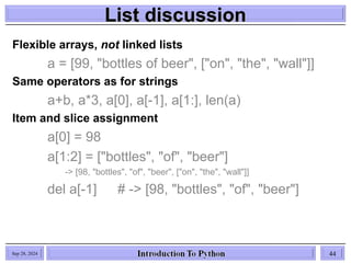 List discussion
List discussion
Sep 28, 2024 44
Flexible arrays, not linked lists
a = [99, "bottles of beer", ["on", "the", "wall"]]
Same operators as for strings
a+b, a*3, a[0], a[-1], a[1:], len(a)
Item and slice assignment
a[0] = 98
a[1:2] = ["bottles", "of", "beer"]
-> [98, "bottles", "of", "beer", ["on", "the", "wall"]]
del a[-1] # -> [98, "bottles", "of", "beer"]
 