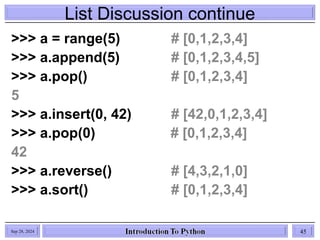 List Discussion continue
Sep 28, 2024 45
>>> a = range(5) # [0,1,2,3,4]
>>> a.append(5) # [0,1,2,3,4,5]
>>> a.pop() # [0,1,2,3,4]
5
>>> a.insert(0, 42) # [42,0,1,2,3,4]
>>> a.pop(0) # [0,1,2,3,4]
42
>>> a.reverse() # [4,3,2,1,0]
>>> a.sort() # [0,1,2,3,4]
 