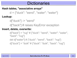 Dictionaries
Sep 28, 2024 46
Hash tables, "associative arrays"
d = {"duck": "eend", "water": "water"}
Lookup:
d["duck"] -> "eend"
d["back"] # raises KeyError exception
Insert, delete, overwrite:
d["back"] = "rug" # {"duck": "eend", "water": "water",
"back": "rug"}
del d["water"] # {"duck": "eend", "back": "rug"}
d["duck"] = "duik" # {"duck": "duik", "back": "rug"}
 