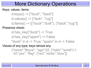 More Dictionary Operations
Sep 28, 2024 47
Keys, values, items:
d.keys() -> ["duck", "back"]
d.values() -> ["duik", "rug"]
d.items() -> [("duck","duik"), ("back","rug")]
Presence check:
d.has_key("duck") -> True
d.has_key("spam") -> False
"duck" in d -> True; "spam" in d -> False
Values of any type; keys almost any
{"name":"Bryce", "age":22, ("hello","world"):1,
42:"yes", "flag": ["red","white","blue"]}
 