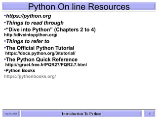 Python On line Resources
•https://python.org
•Things to read through
•“Dive into Python” (Chapters 2 to 4)
http://diveintopython.org/
•Things to refer to
•The Official Python Tutorial
https://docs.python.org/3/tutorial/
•The Python Quick Reference
http://rgruet.free.fr/PQR27/PQR2.7.html
•Python Books
https://pythonbooks.org/
Sep 28, 2024 5
 