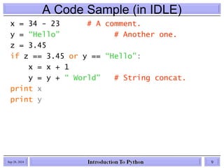 A Code Sample (in IDLE)
x = 34 - 23 # A comment.
y = “Hello” # Another one.
z = 3.45
if z == 3.45 or y == “Hello”:
x = x + 1
y = y + “ World” # String concat.
print x
print y
Sep 28, 2024 9
 