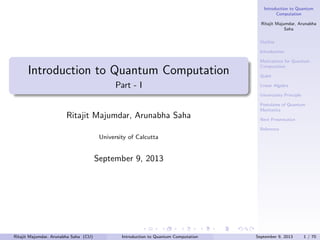 Introduction to Quantum
Computation
Ritajit Majumdar, Arunabha
Saha
Outline
Introduction

Introduction to Quantum Computation
Part - I

Motivations for Quantum
Computation
Qubit
Linear Algebra
Uncertainty Principle

Ritajit Majumdar, Arunabha Saha

Postulates of Quantum
Mechanics
Next Presentation
Reference

University of Calcutta

September 9, 2013

Ritajit Majumdar, Arunabha Saha (CU)

Introduction to Quantum Computation

September 9, 2013

1 / 70

 